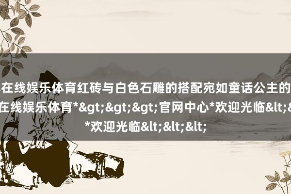 世博在线娱乐体育红砖与白色石雕的搭配宛如童话公主的宫殿-*世博在线娱乐体育*>>>官网中心*欢迎光临<<<