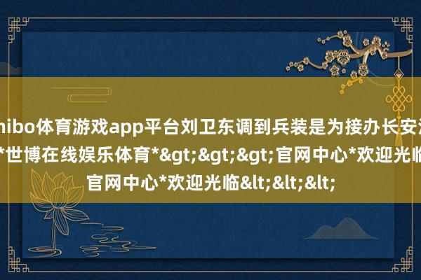 shibo体育游戏app平台刘卫东调到兵装是为接办长安汽车作念准备-*世博在线娱乐体育*>>>官网中心*欢迎光临<<<