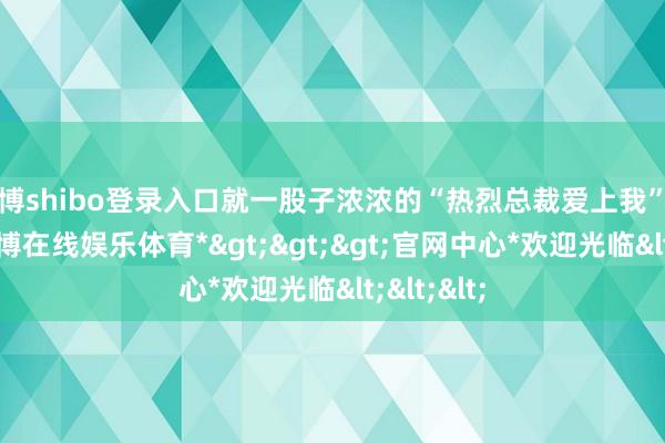世博shibo登录入口就一股子浓浓的“热烈总裁爱上我”的味儿-*世博在线娱乐体育*>>>官网中心*欢迎光临<<<