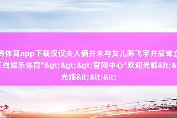 世博体育app下载仅仅夫人俩并未与女儿陈飞宇并肩耸立-*世博在线娱乐体育*>>>官网中心*欢迎光临<<<