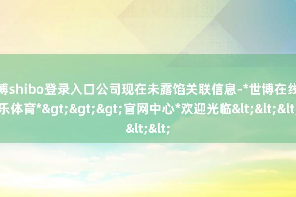 世博shibo登录入口公司现在未露馅关联信息-*世博在线娱乐体育*>>>官网中心*欢迎光临<<<