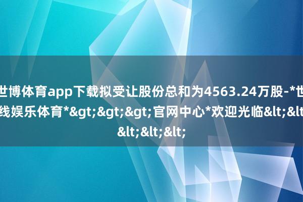 世博体育app下载拟受让股份总和为4563.24万股-*世博在线娱乐体育*>>>官网中心*欢迎光临<<<