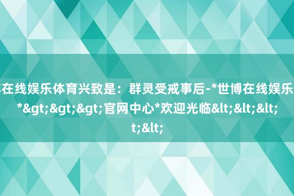 世博在线娱乐体育兴致是:群灵受戒事后-*世博在线娱乐体育*>>>官网中心*欢迎光临<<<