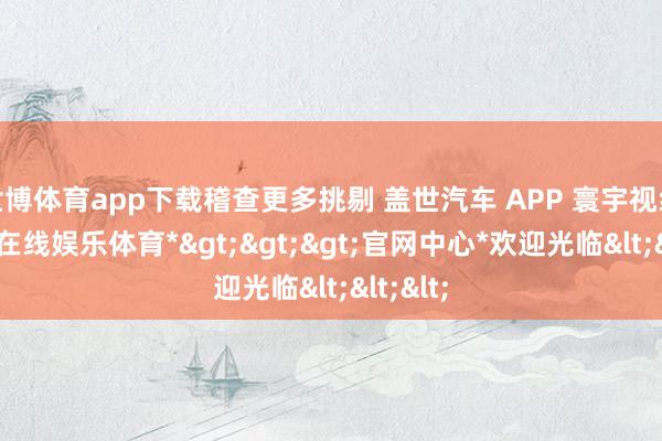 世博体育app下载稽查更多挑剔 盖世汽车 APP 寰宇视线-*世博在线娱乐体育*>>>官网中心*欢迎光临<<<