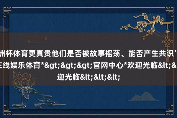 欧洲杯体育更真贵他们是否被故事摇荡、能否产生共识”-*世博在线娱乐体育*>>>官网中心*欢迎光临<<<