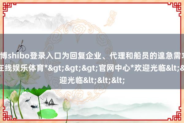 世博shibo登录入口为回复企业、代理和船员的遑急需求-*世博在线娱乐体育*>>>官网中心*欢迎光临<<<