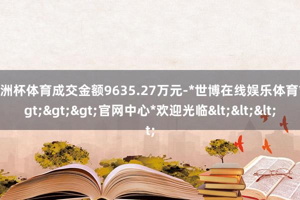 欧洲杯体育成交金额9635.27万元-*世博在线娱乐体育*>>>官网中心*欢迎光临<<<