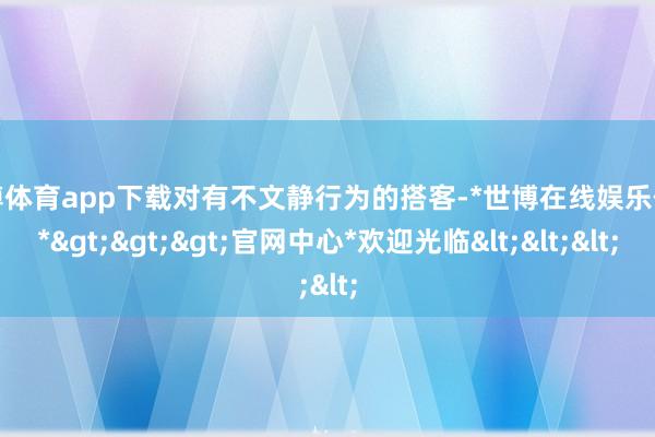 世博体育app下载对有不文静行为的搭客-*世博在线娱乐体育*>>>官网中心*欢迎光临<<<