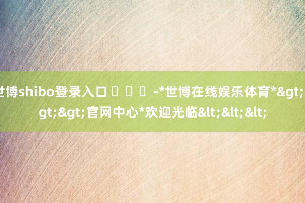 世博shibo登录入口 ​​​-*世博在线娱乐体育*>>>官网中心*欢迎光临<<<