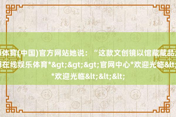 世博体育(中国)官方网站她说:“这款文创镜以馆藏藏品为灵感-*世博在线娱乐体育*>>>官网中心*欢迎光临<<<