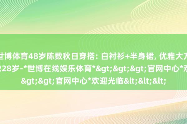 世博体育48岁陈数秋日穿搭: 白衬衫+半身裙, 优雅大方又减龄, 好意思得像28岁-*世博在线娱乐体育*>>>官网中心*欢迎光临<<<