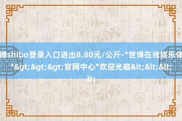 世博shibo登录入口进出8.80元/公斤-*世博在线娱乐体育*>>>官网中心*欢迎光临<<<