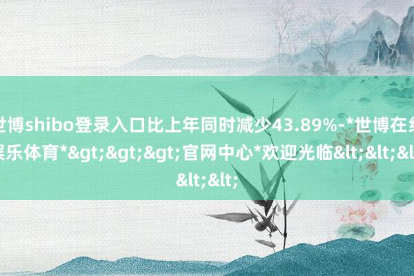 世博shibo登录入口比上年同时减少43.89%-*世博在线娱乐体育*>>>官网中心*欢迎光临<<<