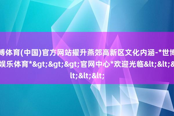 世博体育(中国)官方网站擢升燕郊高新区文化内涵-*世博在线娱乐体育*>>>官网中心*欢迎光临<<<