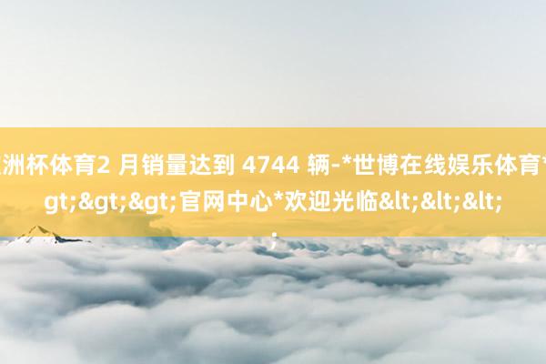 欧洲杯体育2 月销量达到 4744 辆-*世博在线娱乐体育*>>>官网中心*欢迎光临<<<