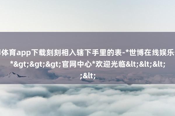 世博体育app下载刻刻相入辖下手里的表-*世博在线娱乐体育*>>>官网中心*欢迎光临<<<