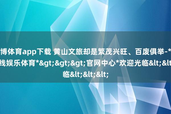 世博体育app下载 黄山文旅却是繁茂兴旺、百废俱举-*世博在线娱乐体育*>>>官网中心*欢迎光临<<<