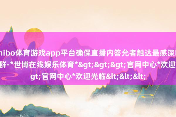 shibo体育游戏app平台确保直播内答允者触达最感深嗜深嗜的东说念主群-*世博在线娱乐体育*>>>官网中心*欢迎光临<<<