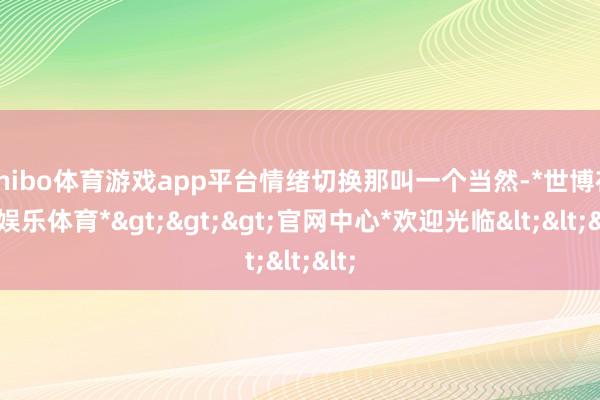 shibo体育游戏app平台情绪切换那叫一个当然-*世博在线娱乐体育*>>>官网中心*欢迎光临<<<