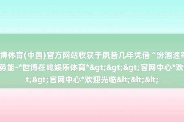 世博体育(中国)官方网站收获于夙昔几年凭借“汾酒速率”所累积的苍劲市集势能-*世博在线娱乐体育*>>>官网中心*欢迎光临<<<