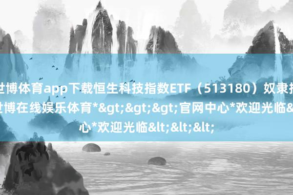 世博体育app下载恒生科技指数ETF（513180）奴隶指数下降-*世博在线娱乐体育*>>>官网中心*欢迎光临<<<