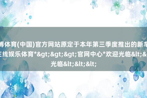 世博体育(中国)官方网站原定于本年第三季度推出的新车-*世博在线娱乐体育*>>>官网中心*欢迎光临<<<