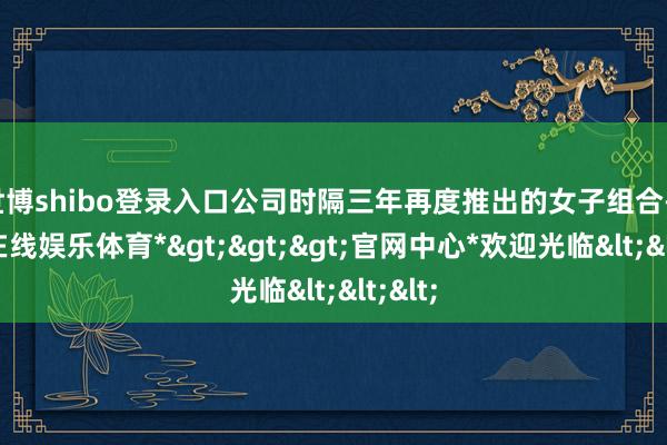 世博shibo登录入口公司时隔三年再度推出的女子组合-*世博在线娱乐体育*>>>官网中心*欢迎光临<<<