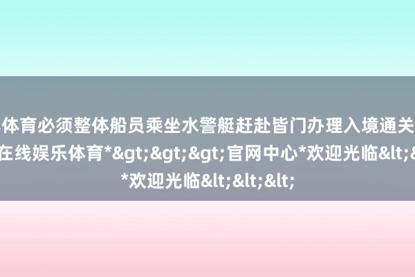 世博体育必须整体船员乘坐水警艇赶赴皆门办理入境通关手续-*世博在线娱乐体育*>>>官网中心*欢迎光临<<<
