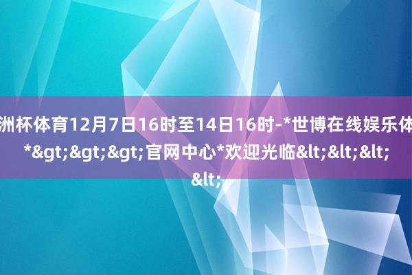 欧洲杯体育12月7日16时至14日16时-*世博在线娱乐体育*>>>官网中心*欢迎光临<<<