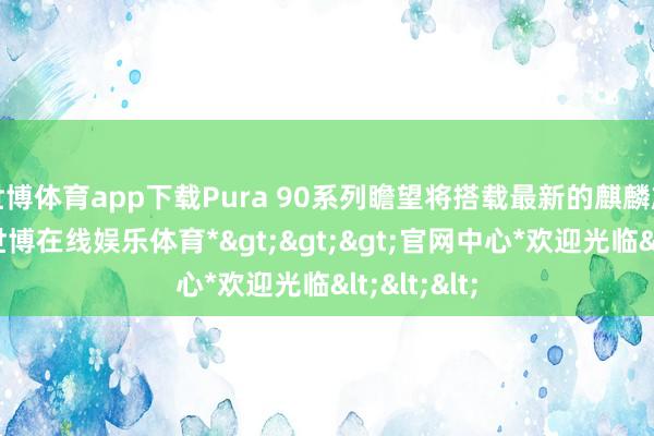 世博体育app下载Pura 90系列瞻望将搭载最新的麒麟旗舰芯片-*世博在线娱乐体育*>>>官网中心*欢迎光临<<<
