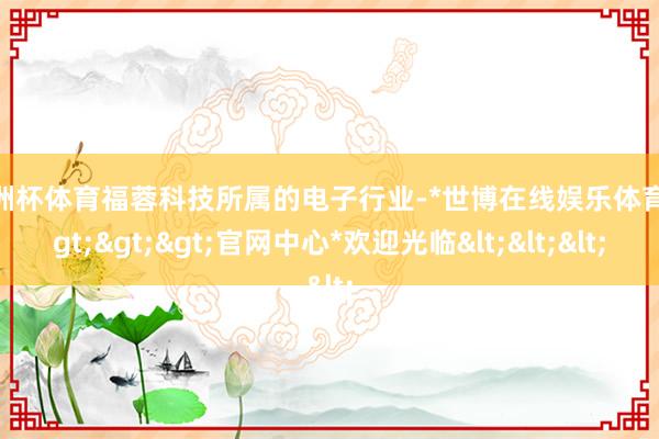 欧洲杯体育福蓉科技所属的电子行业-*世博在线娱乐体育*>>>官网中心*欢迎光临<<<