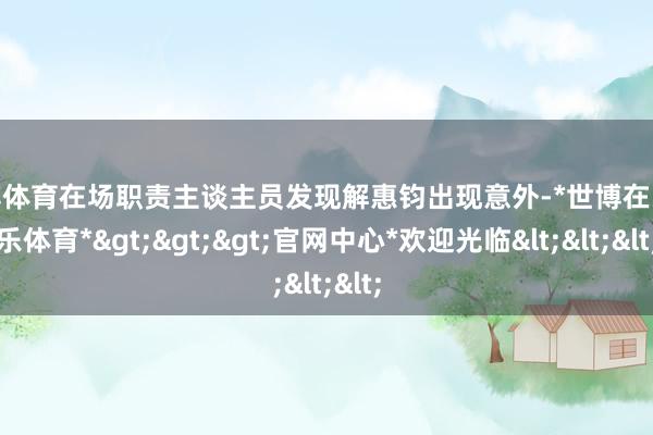 世博体育在场职责主谈主员发现解惠钧出现意外-*世博在线娱乐体育*>>>官网中心*欢迎光临<<<