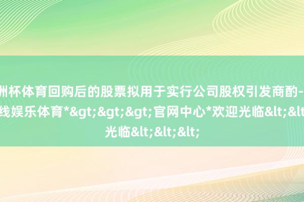欧洲杯体育回购后的股票拟用于实行公司股权引发商酌-*世博在线娱乐体育*>>>官网中心*欢迎光临<<<