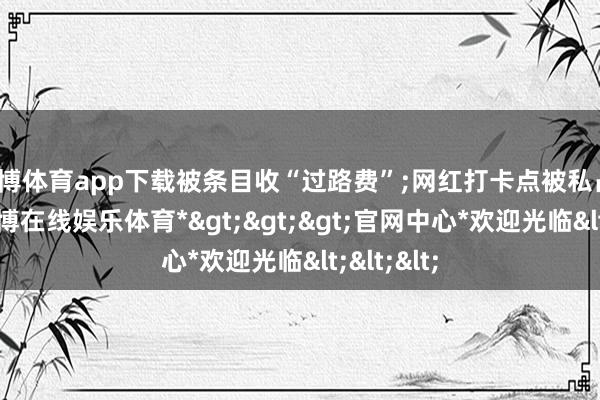 世博体育app下载被条目收“过路费”;网红打卡点被私占、圈围-*世博在线娱乐体育*>>>官网中心*欢迎光临<<<