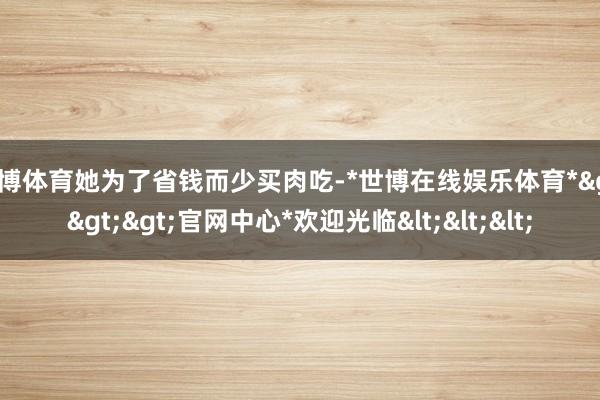 世博体育她为了省钱而少买肉吃-*世博在线娱乐体育*>>>官网中心*欢迎光临<<<