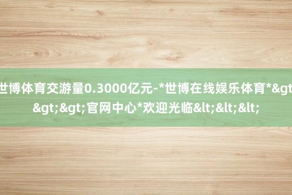 世博体育交游量0.3000亿元-*世博在线娱乐体育*>>>官网中心*欢迎光临<<<