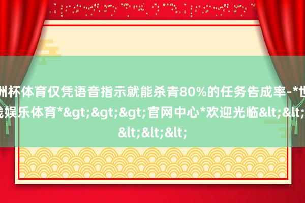 欧洲杯体育仅凭语音指示就能杀青80%的任务告成率-*世博在线娱乐体育*>>>官网中心*欢迎光临<<<