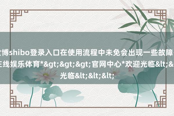 世博shibo登录入口在使用流程中未免会出现一些故障-*世博在线娱乐体育*>>>官网中心*欢迎光临<<<
