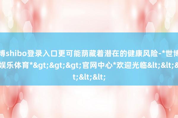 世博shibo登录入口更可能荫藏着潜在的健康风险-*世博在线娱乐体育*>>>官网中心*欢迎光临<<<