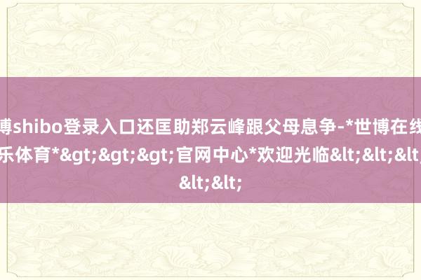 世博shibo登录入口还匡助郑云峰跟父母息争-*世博在线娱乐体育*>>>官网中心*欢迎光临<<<