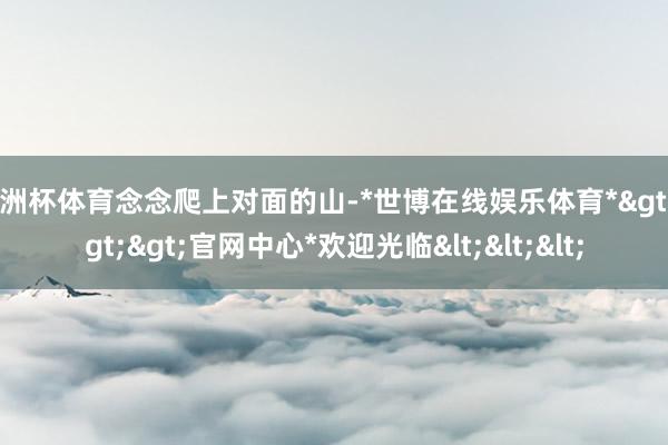 欧洲杯体育念念爬上对面的山-*世博在线娱乐体育*>>>官网中心*欢迎光临<<<