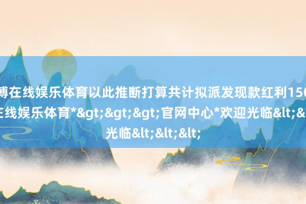 世博在线娱乐体育以此推断打算共计拟派发现款红利150-*世博在线娱乐体育*>>>官网中心*欢迎光临<<<