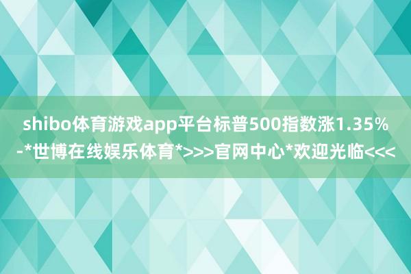 shibo体育游戏app平台标普500指数涨1.35%-*世博在线娱乐体育*>>>官网中心*欢迎光临<<<