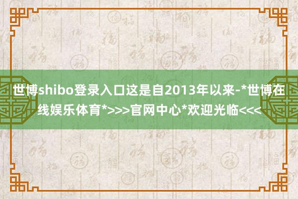 世博shibo登录入口这是自2013年以来-*世博在线娱乐体育*>>>官网中心*欢迎光临<<<