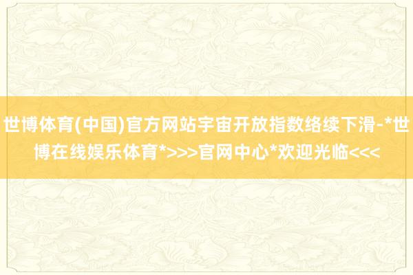 世博体育(中国)官方网站宇宙开放指数络续下滑-*世博在线娱乐体育*>>>官网中心*欢迎光临<<<