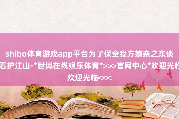 shibo体育游戏app平台为了保全我方嫡亲之东谈主并看护江山-*世博在线娱乐体育*>>>官网中心*欢迎光临<<<