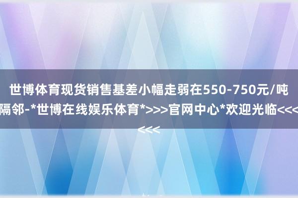 世博体育现货销售基差小幅走弱在550-750元/吨隔邻-*世博在线娱乐体育*>>>官网中心*欢迎光临<<<