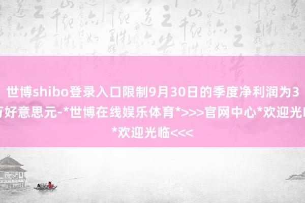 世博shibo登录入口限制9月30日的季度净利润为3210万好意思元-*世博在线娱乐体育*>>>官网中心*欢迎光临<<<