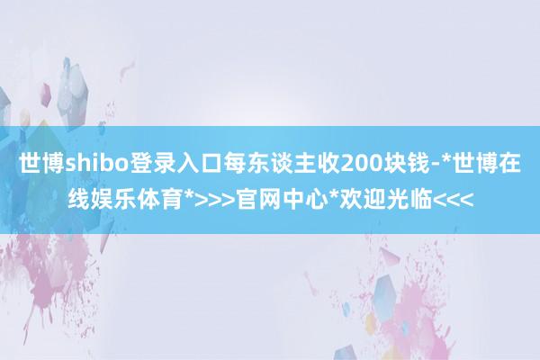 世博shibo登录入口每东谈主收200块钱-*世博在线娱乐体育*>>>官网中心*欢迎光临<<<