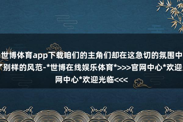 世博体育app下载咱们的主角们却在这急切的氛围中展现出了别样的风范-*世博在线娱乐体育*>>>官网中心*欢迎光临<<<
